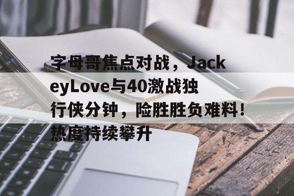 爱游戏下载包含字母哥焦点对战，JackeyLove与40激战独行侠分钟，险胜胜负难料！热度持续攀升的词条